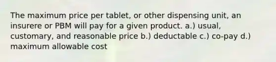 The maximum price per tablet, or other dispensing unit, an insurere or PBM will pay for a given product. a.) usual, customary, and reasonable price b.) deductable c.) co-pay d.) maximum allowable cost