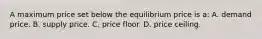 A maximum price set below the equilibrium price is a: A. demand price. B. supply price. C. price floor. D. price ceiling.