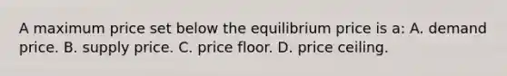 A maximum price set below the equilibrium price is a: A. demand price. B. supply price. C. price floor. D. price ceiling.