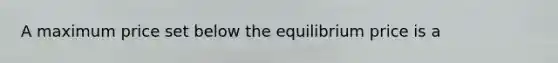 A maximum price set below the equilibrium price is a