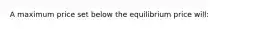 A maximum price set below the equilibrium price will: