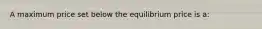 A maximum price set below the equilibrium price is a: