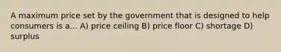 A maximum price set by the government that is designed to help consumers is a... A) price ceiling B) price floor C) shortage D) surplus