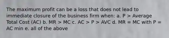 The maximum profit can be a loss that does not lead to immediate closure of the business firm when: a. P > Average Total Cost (AC) b. MR > MC c. AC > P > AVC d. MR = MC with P = AC min e. all of the above