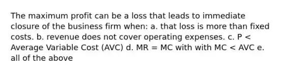 The maximum profit can be a loss that leads to immediate closure of the business firm when: a. that loss is more than fixed costs. b. revenue does not cover operating expenses. c. P < Average Variable Cost (AVC) d. MR = MC with with MC < AVC e. all of the above