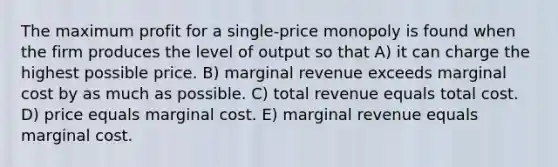 The maximum profit for a single-price monopoly is found when the firm produces the level of output so that A) it can charge the highest possible price. B) marginal revenue exceeds marginal cost by as much as possible. C) total revenue equals total cost. D) price equals marginal cost. E) marginal revenue equals marginal cost.