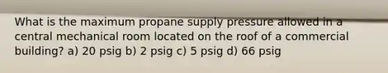 What is the maximum propane supply pressure allowed in a central mechanical room located on the roof of a commercial building? a) 20 psig b) 2 psig c) 5 psig d) 66 psig