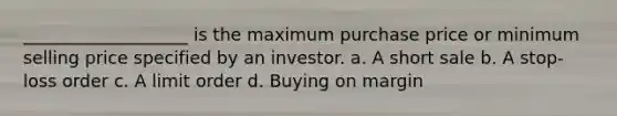 ___________________ is the maximum purchase price or minimum selling price specified by an investor. a. A short sale b. A stop-loss order c. A limit order d. Buying on margin