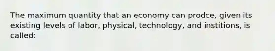 The maximum quantity that an economy can prodce, given its existing levels of labor, physical, technology, and institions, is called: