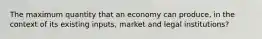 The maximum quantity that an economy can produce, in the context of its existing inputs, market and legal institutions?