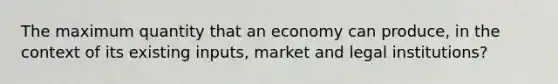 The maximum quantity that an economy can produce, in the context of its existing inputs, market and legal institutions?