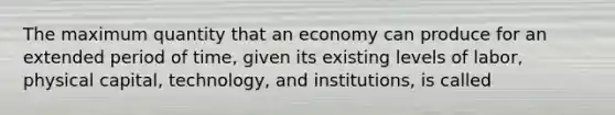 The maximum quantity that an economy can produce for an extended period of time, given its existing levels of labor, physical capital, technology, and institutions, is called