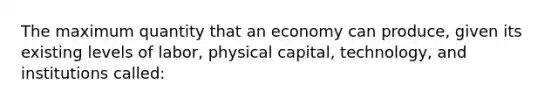 The maximum quantity that an economy can produce, given its existing levels of labor, physical capital, technology, and institutions called: