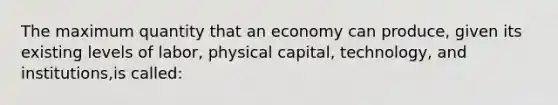 The maximum quantity that an economy can produce, given its existing levels of labor, physical capital, technology, and institutions,is called: