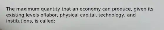 The maximum quantity that an economy can produce, given its existing levels oflabor, physical capital, technology, and institutions, is called: