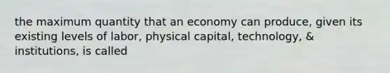 the maximum quantity that an economy can produce, given its existing levels of labor, physical capital, technology, & institutions, is called