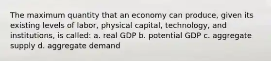 The maximum quantity that an economy can produce, given its existing levels of labor, physical capital, technology, and institutions, is called: a. real GDP b. potential GDP c. aggregate supply d. aggregate demand