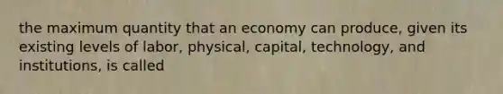 the maximum quantity that an economy can produce, given its existing levels of labor, physical, capital, technology, and institutions, is called