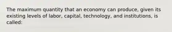 The maximum quantity that an economy can produce, given its existing levels of labor, capital, technology, and institutions, is called: