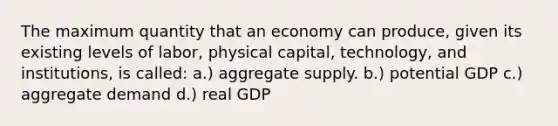 The maximum quantity that an economy can produce, given its existing levels of labor, physical capital, technology, and institutions, is called: a.) aggregate supply. b.) potential GDP c.) aggregate demand d.) real GDP