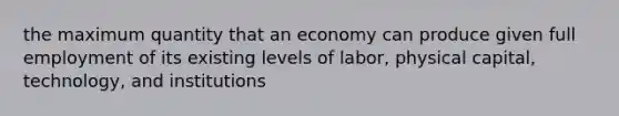 the maximum quantity that an economy can produce given full employment of its existing levels of labor, physical capital, technology, and institutions