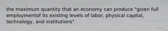 the maximum quantity that an economy can produce "given full employmentof its existing levels of labor, physical capital, technology, and institutions"