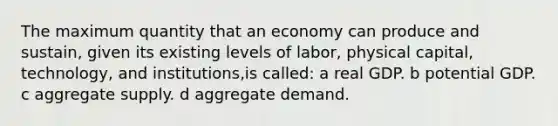 The maximum quantity that an economy can produce and sustain, given its existing levels of labor, physical capital, technology, and institutions,is called: a real GDP. b potential GDP. c aggregate supply. d aggregate demand.