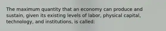 The maximum quantity that an economy can produce and sustain, given its existing levels of labor, physical capital, technology, and institutions, is called: