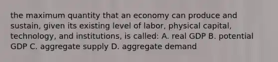 the maximum quantity that an economy can produce and sustain, given its existing level of labor, physical capital, technology, and institutions, is called: A. real GDP B. potential GDP C. aggregate supply D. aggregate demand