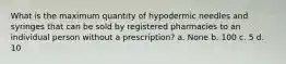 What is the maximum quantity of hypodermic needles and syringes that can be sold by registered pharmacies to an individual person without a prescription? a. None b. 100 c. 5 d. 10