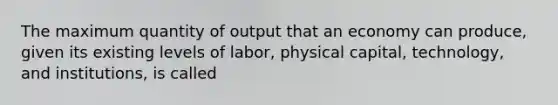 The maximum quantity of output that an economy can produce, given its existing levels of labor, physical capital, technology, and institutions, is called