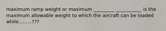 maximum ramp weight or maximum _________ ___________ is the maximum allowable weight to which the aircraft can be loaded while.........???