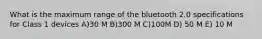 What is the maximum range of the bluetooth 2.0 specifications for Class 1 devices A)30 M B)300 M C)100M D) 50 M E) 10 M