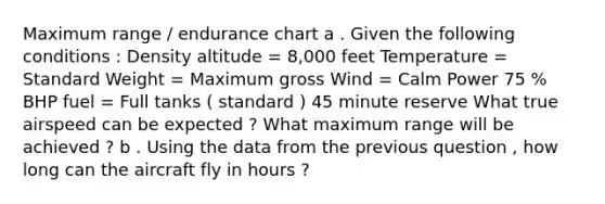 Maximum range / endurance chart a . Given the following conditions : Density altitude = 8,000 feet Temperature = Standard Weight = Maximum gross Wind = Calm Power 75 % BHP fuel = Full tanks ( standard ) 45 minute reserve What true airspeed can be expected ? What maximum range will be achieved ? b . Using the data from the previous question , how long can the aircraft fly in hours ?