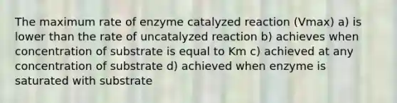 The maximum rate of enzyme catalyzed reaction (Vmax) a) is lower than the rate of uncatalyzed reaction b) achieves when concentration of substrate is equal to Km c) achieved at any concentration of substrate d) achieved when enzyme is saturated with substrate