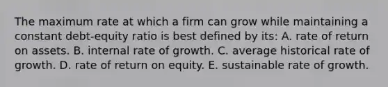 The maximum rate at which a firm can grow while maintaining a constant debt-equity ratio is best defined by its: A. rate of return on assets. B. internal rate of growth. C. average historical rate of growth. D. rate of return on equity. E. sustainable rate of growth.