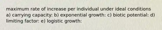 maximum rate of increase per individual under ideal conditions a) carrying capacity: b) exponential growth: c) biotic potential: d) limiting factor: e) logistic growth: