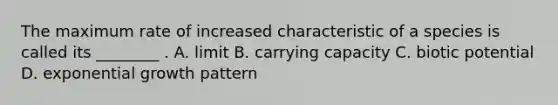 The maximum rate of increased characteristic of a species is called its ________ . A. limit B. carrying capacity C. biotic potential D. exponential growth pattern