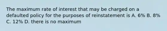 The maximum rate of interest that may be charged on a defaulted policy for the purposes of reinstatement is A. 6% B. 8% C. 12% D. there is no maximum