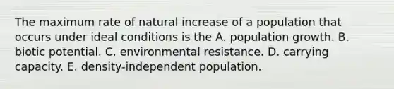 The maximum rate of natural increase of a population that occurs under ideal conditions is the A. population growth. B. biotic potential. C. environmental resistance. D. carrying capacity. E. density-independent population.