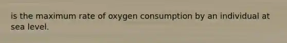 is the maximum rate of oxygen consumption by an individual at sea level.