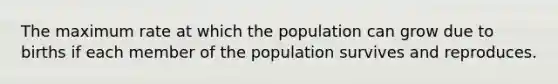 The maximum rate at which the population can grow due to births if each member of the population survives and reproduces.