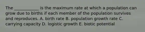 The ____________ is the maximum rate at which a population can grow due to births if each member of the population survives and reproduces. A. birth rate B. population growth rate C. carrying capacity D. logistic growth E. biotic potential