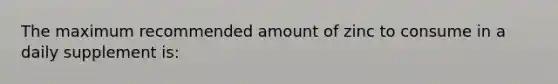 The maximum recommended amount of zinc to consume in a daily supplement is: