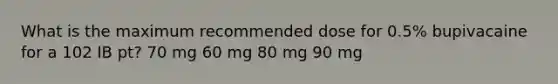 What is the maximum recommended dose for 0.5% bupivacaine for a 102 IB pt? 70 mg 60 mg 80 mg 90 mg