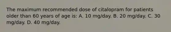 The maximum recommended dose of citalopram for patients older than 60 years of age is: A. 10 mg/day. B. 20 mg/day. C. 30 mg/day. D. 40 mg/day.