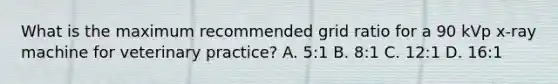 What is the maximum recommended grid ratio for a 90 kVp x-ray machine for veterinary practice? A. 5:1 B. 8:1 C. 12:1 D. 16:1