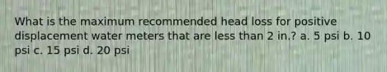 What is the maximum recommended head loss for positive displacement water meters that are less than 2 in.? a. 5 psi b. 10 psi c. 15 psi d. 20 psi