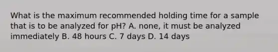 What is the maximum recommended holding time for a sample that is to be analyzed for pH? A. none, it must be analyzed immediately B. 48 hours C. 7 days D. 14 days