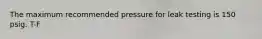 The maximum recommended pressure for leak testing is 150 psig. T-F